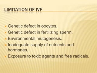 LIMITATION OF IVF


 Genetic defect in oocytes.
 Genetic defect in fertilizing sperm.

 Environmental mutagenesis.

 Inadequate supply of nutrients and
  hormones.
 Exposure to toxic agents and free radicals.
 