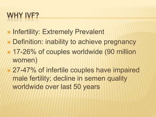 WHY IVF?

 Infertility: Extremely Prevalent
 Definition: inability to achieve pregnancy

 17-26% of couples worldwide (90 million
  women)
 27-47% of infertile couples have impaired
  male fertility; decline in semen quality
  worldwide over last 50 years
 