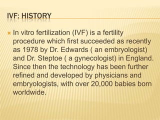 IVF: HISTORY

   In vitro fertilization (IVF) is a fertility
    procedure which first succeeded as recently
    as 1978 by Dr. Edwards ( an embryologist)
    and Dr. Steptoe ( a gynecologist) in England.
    Since then the technology has been further
    refined and developed by physicians and
    embryologists, with over 20,000 babies born
    worldwide.
 