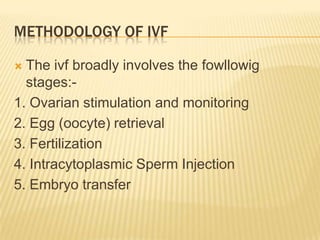 METHODOLOGY OF IVF

 The ivf broadly involves the fowllowig
  stages:-
1. Ovarian stimulation and monitoring
2. Egg (oocyte) retrieval
3. Fertilization
4. Intracytoplasmic Sperm Injection
5. Embryo transfer
 
