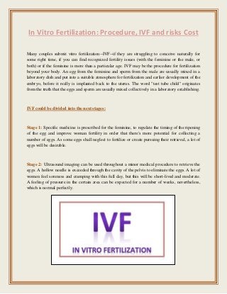 In Vitro Fertilization: Procedure, IVF and risks Cost
Many couples submit vitro fertilization--IVF--if they are struggling to conceive naturally for
some right time, if you can find recognized fertility issues (with the feminine or the male, or
both) or if the feminine is more than a particular age. IVF may be the procedure for fertilization
beyond your body. An egg from the feminine and sperm from the male are usually mixed in a
laboratory dish and put into a suitable atmosphere for fertilization and earlier development of the
embryo, before it really is implanted back to the uterus. The word "test tube child" originates
from the truth that the eggs and sperm are usually mixed collectively in a laboratory establishing.
IVF could be divided into the next stages:
Stage 1: Specific medicine is prescribed for the feminine, to regulate the timing of the ripening
of the egg and improve woman fertility in order that there's more potential for collecting a
number of eggs. As some eggs shall neglect to fertilize or create pursuing their retrieval, a lot of
eggs will be desirable.
Stage 2: Ultrasound imaging can be used throughout a minor medical procedure to retrieve the
eggs. A hollow needle is exceeded through the cavity of the pelvis to eliminate the eggs. A lot of
women feel soreness and cramping with this full day, but this will be short-lived and moderate.
A feeling of pressure in the certain area can be expected for a number of weeks, nevertheless,
which is normal perfectly.
 