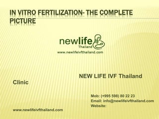 IN VITRO FERTILIZATION- THE COMPLETE
PICTURE
NEW LIFE IVF Thailand
Clinic
Mob: (+995 598) 80 22 23
Email: info@newlifeivfthailand.com
Website:
www.newlifeivfthailand.com
 