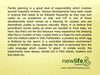 Family planning is a great deal of responsibility which involves
several important choices. Various developments have been made
in science that needs to be followed frequently as they may turn
useful for us sometimes or later and IVF is one of those
developments which comes as a blessing for couples who are
themselves unable to conceive naturally. Many of us believe that
parenthood comes easily as when we decided to have baby, we
have. But that’s not the fact because many experience this blessing
after few or number of tries. Luckily there is a hope for such peoples
with the method called In Vitro Fertilization, a process by which egg
is fertilized by the sperm in a controlled laboratory environment
instead of female’s uterus. Basically the term is borrowed from the
Latin language which means “in glass”. In simple words, the
experiments were always carried out in Petri dishes, beakers and
test tubes etc.
 