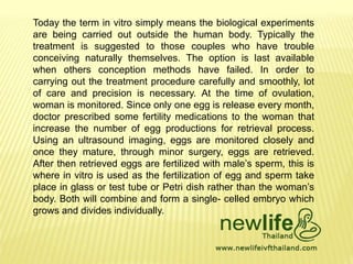 Today the term in vitro simply means the biological experiments
are being carried out outside the human body. Typically the
treatment is suggested to those couples who have trouble
conceiving naturally themselves. The option is last available
when others conception methods have failed. In order to
carrying out the treatment procedure carefully and smoothly, lot
of care and precision is necessary. At the time of ovulation,
woman is monitored. Since only one egg is release every month,
doctor prescribed some fertility medications to the woman that
increase the number of egg productions for retrieval process.
Using an ultrasound imaging, eggs are monitored closely and
once they mature, through minor surgery, eggs are retrieved.
After then retrieved eggs are fertilized with male’s sperm, this is
where in vitro is used as the fertilization of egg and sperm take
place in glass or test tube or Petri dish rather than the woman’s
body. Both will combine and form a single- celled embryo which
grows and divides individually.
 