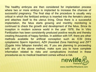 The healthy embryos are then considered for implantation process
where two or more embryo is implanted to increase the chances of
successful pregnancy. The final step of the procedure is usually very
critical in which the fertilized embryo is inserted into the female’s uterus
and attaches itself to the uterus lining. Once there is a successful
implantation, the fetus starts growing and monthly monitoring is
continued to check the growth and development of the fetus. Since its
inception in modern science world in the year 1978, the In Vitro
Fertilization has been consistently produced positive results and thereby
creating thousands of happy families. In addition with IVF, there are other
methods available for artificial conception such as ICSI (Intra
cytoplasmic Sperm Injection), AZH (Assisted Zona Hatching) and ZIFT
(Zygote Intra fallopian transfer) etc. If you are planning to proceeding
with any of the above method, make sure you to have complete
information related to risks and complications involved in these
procedures as no medical treatment comes without a risk.
 