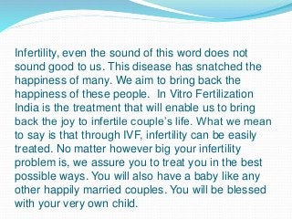 Infertility, even the sound of this word does not
sound good to us. This disease has snatched the
happiness of many. We aim to bring back the
happiness of these people. In Vitro Fertilization
India is the treatment that will enable us to bring
back the joy to infertile couple’s life. What we mean
to say is that through IVF, infertility can be easily
treated. No matter however big your infertility
problem is, we assure you to treat you in the best
possible ways. You will also have a baby like any
other happily married couples. You will be blessed
with your very own child.
 