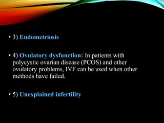 • 3) Endometriosis
• 4) Ovulatory dysfunction: In patients with
polycystic ovarian disease (PCOS) and other
ovulatory problems, IVF can be used when other
methods have failed.
• 5) Unexplained infertility
 