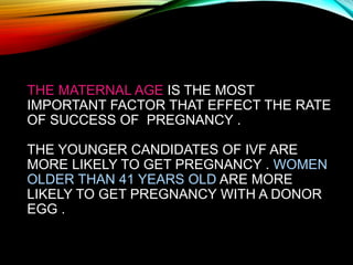 THE MATERNAL AGE IS THE MOST
IMPORTANT FACTOR THAT EFFECT THE RATE
OF SUCCESS OF PREGNANCY .
THE YOUNGER CANDIDATES OF IVF ARE
MORE LIKELY TO GET PREGNANCY . WOMEN
OLDER THAN 41 YEARS OLD ARE MORE
LIKELY TO GET PREGNANCY WITH A DONOR
EGG .
 