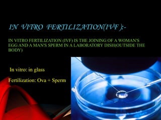 In vitro: in glass
Fertilization: Ova + Sperm
IN VITRO FERTILIZATION(IVF ):-
IN VITRO FERTILIZATION (IVF) IS THE JOINING OF A WOMAN'S
EGG AND A MAN'S SPERM IN A LABORATORY DISH(OUTSIDE THE
BODY)
 