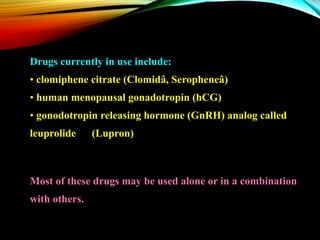 Drugs currently in use include:
• clomiphene citrate (Clomidâ, Seropheneâ)
• human menopausal gonadotropin (hCG)
• gonodotropin releasing hormone (GnRH) analog called
leuprolide (Lupron)
Most of these drugs may be used alone or in a combination
with others.
 