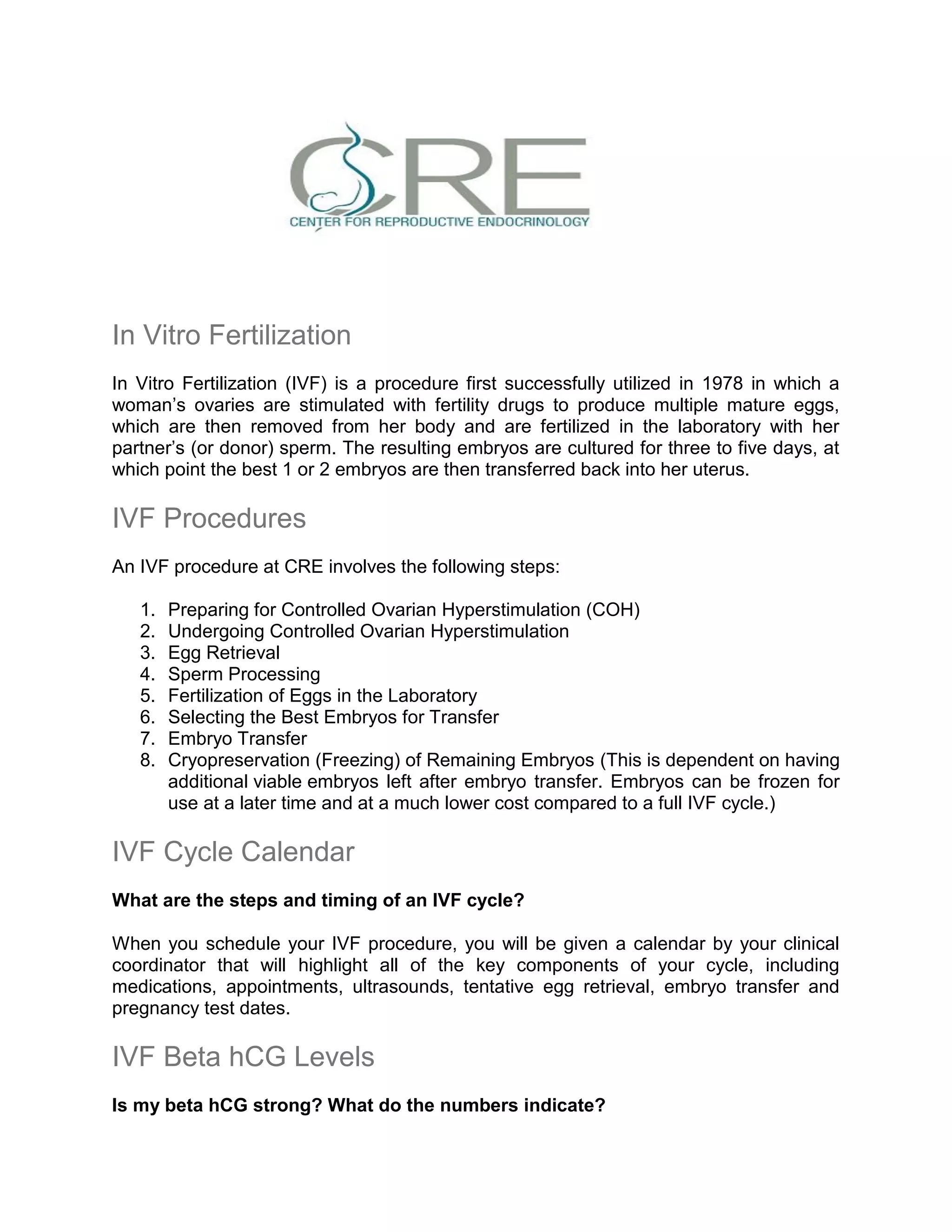 In Vitro Fertilization
In Vitro Fertilization (IVF) is a procedure first successfully utilized in 1978 in which a
woman’s ovaries are stimulated with fertility drugs to produce multiple mature eggs,
which are then removed from her body and are fertilized in the laboratory with her
partner’s (or donor) sperm. The resulting embryos are cultured for three to five days, at
which point the best 1 or 2 embryos are then transferred back into her uterus.
IVF Procedures
An IVF procedure at CRE involves the following steps:
1. Preparing for Controlled Ovarian Hyperstimulation (COH)
2. Undergoing Controlled Ovarian Hyperstimulation
3. Egg Retrieval
4. Sperm Processing
5. Fertilization of Eggs in the Laboratory
6. Selecting the Best Embryos for Transfer
7. Embryo Transfer
8. Cryopreservation (Freezing) of Remaining Embryos (This is dependent on having
additional viable embryos left after embryo transfer. Embryos can be frozen for
use at a later time and at a much lower cost compared to a full IVF cycle.)
IVF Cycle Calendar
What are the steps and timing of an IVF cycle?
When you schedule your IVF procedure, you will be given a calendar by your clinical
coordinator that will highlight all of the key components of your cycle, including
medications, appointments, ultrasounds, tentative egg retrieval, embryo transfer and
pregnancy test dates.
IVF Beta hCG Levels
Is my beta hCG strong? What do the numbers indicate?
 