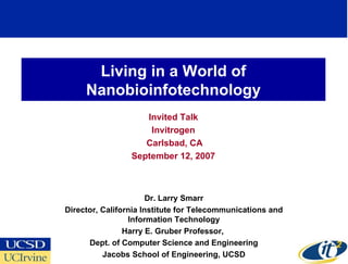 Living in a World of Nanobioinfotechnology Invited Talk Invitrogen Carlsbad, CA September 12, 2007 Dr. Larry Smarr Director, California Institute for Telecommunications and Information Technology Harry E. Gruber Professor,  Dept. of Computer Science and Engineering Jacobs School of Engineering, UCSD 