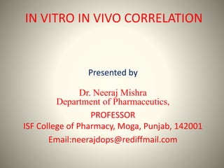 IN VITRO IN VIVO CORRELATION
Presented by
Dr. Neeraj Mishra
Department of Pharmaceutics,
PROFESSOR
ISF College of Pharmacy, Moga, Punjab, 142001
Email:neerajdops@rediffmail.com
 