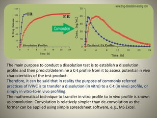 The main purpose to conduct a dissolution test is to establish a dissolution
profile and then predict/determine a C-t profile from it to assess potential in vivo
characteristics of the test product.
Therefore, it can be said that in reality the purpose of commonly referred
practices of IVIVC is to transfer a dissolution (in vitro) to a C-t (in vivo) profile, or
simply in vitro-to-in vivo profiling.
The mathematical technique to transfer in vitro profile to in vivo profile is known
as convolution. Convolution is relatively simpler than de-convolution as the
former can be applied using simple spreadsheet software, e.g., MS Excel.
 