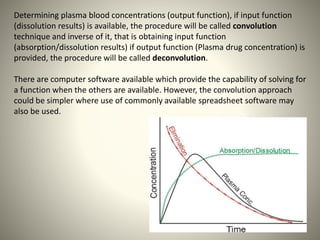 Determining plasma blood concentrations (output function), if input function
(dissolution results) is available, the procedure will be called convolution
technique and inverse of it, that is obtaining input function
(absorption/dissolution results) if output function (Plasma drug concentration) is
provided, the procedure will be called deconvolution.
There are computer software available which provide the capability of solving for
a function when the others are available. However, the convolution approach
could be simpler where use of commonly available spreadsheet software may
also be used.
 