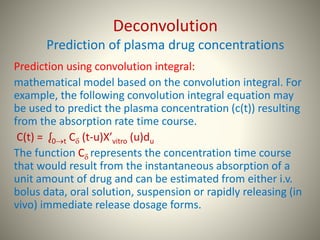Deconvolution
Prediction of plasma drug concentrations
Prediction using convolution integral:
mathematical model based on the convolution integral. For
example, the following convolution integral equation may
be used to predict the plasma concentration (c(t)) resulting
from the absorption rate time course.
C(t) = ᶘ0t C (t-u)X’vitro (u)du
The function C represents the concentration time course
that would result from the instantaneous absorption of a
unit amount of drug and can be estimated from either i.v.
bolus data, oral solution, suspension or rapidly releasing (in
vivo) immediate release dosage forms.
 