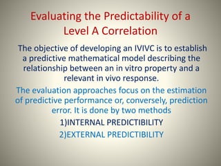 Evaluating the Predictability of a
Level A Correlation
The objective of developing an IVIVC is to establish
a predictive mathematical model describing the
relationship between an in vitro property and a
relevant in vivo response.
The evaluation approaches focus on the estimation
of predictive performance or, conversely, prediction
error. It is done by two methods
1)INTERNAL PREDICTIBILITY
2)EXTERNAL PREDICTIBILITY
 