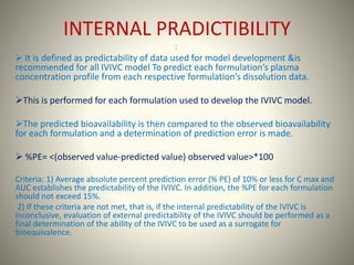 INTERNAL PRADICTIBILITY
:
 It is defined as predictability of data used for model development &is
recommended for all IVIVC model To predict each formulation’s plasma
concentration profile from each respective formulation’s dissolution data.
This is performed for each formulation used to develop the IVIVC model.
The predicted bioavailability is then compared to the observed bioavailability
for each formulation and a determination of prediction error is made.
 %PE= <(observed value-predicted value) observed value>*100
Criteria: 1) Average absolute percent prediction error (% PE) of 10% or less for C max and
AUC establishes the predictability of the IVIVC. In addition, the %PE for each formulation
should not exceed 15%.
2) If these criteria are not met, that is, if the internal predictability of the IVIVC is
inconclusive, evaluation of external predictability of the IVIVC should be performed as a
final determination of the ability of the IVIVC to be used as a surrogate for
bioequivalence.
 