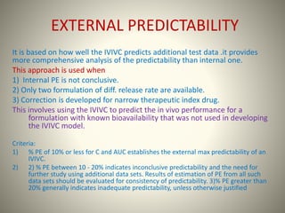 EXTERNAL PREDICTABILITY
It is based on how well the IVIVC predicts additional test data .it provides
more comprehensive analysis of the predictability than internal one.
This approach is used when
1) Internal PE is not conclusive.
2) Only two formulation of diff. release rate are available.
3) Correction is developed for narrow therapeutic index drug.
This involves using the IVIVC to predict the in vivo performance for a
formulation with known bioavailability that was not used in developing
the IVIVC model.
Criteria:
1) % PE of 10% or less for C and AUC establishes the external max predictability of an
IVIVC.
2) 2) % PE between 10 - 20% indicates inconclusive predictability and the need for
further study using additional data sets. Results of estimation of PE from all such
data sets should be evaluated for consistency of predictability. 3)% PE greater than
20% generally indicates inadequate predictability, unless otherwise justified
 