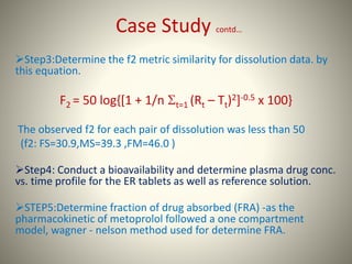 Case Study contd…
Step3:Determine the f2 metric similarity for dissolution data. by
this equation.
F2 = 50 log{[1 + 1/n t=1 (Rt – Tt)2]-0.5 x 100}
The observed f2 for each pair of dissolution was less than 50
(f2: FS=30.9,MS=39.3 ,FM=46.0 )
Step4: Conduct a bioavailability and determine plasma drug conc.
vs. time profile for the ER tablets as well as reference solution.
STEP5:Determine fraction of drug absorbed (FRA) -as the
pharmacokinetic of metoprolol followed a one compartment
model, wagner - nelson method used for determine FRA.
 