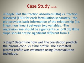 Case Study contd…
Step6: Plot the fraction absorbed (FRA) vs. fraction
dissolved (FRD) for each formulation separately. -the
plot provides basic information of the relationship (i.e.
linear, non linear) between two variables. -The
regression line should be significant (i.e. p<0.05) &the
slope should not be significant different from 1.
Step7:Determine how well the correlation predicts
the plasma conc. vs. time profile. The estimated
plasma profile was estimated using Deconvolution
technique.
 