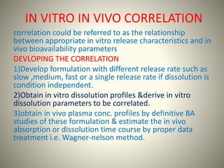 IN VITRO IN VIVO CORRELATION
correlation could be referred to as the relationship
between appropriate in vitro release characteristics and in
vivo bioavailability parameters
DEVLOPING THE CORRELATION
1)Develop formulation with different release rate such as
slow ,medium, fast or a single release rate if dissolution is
condition independent.
2)Obtain in vitro dissolution profiles &derive in vitro
dissolution parameters to be correlated.
3)obtain in vivo plasma conc. profiles by definitive BA
studies of these formulation & estimate the in vivo
absorption or dissolution time course by proper data
treatment i.e. Wagner-nelson method.
 
