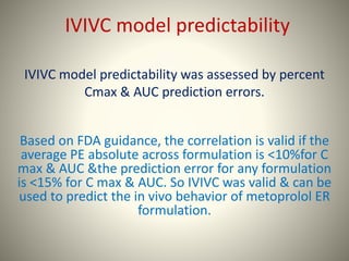 IVIVC model predictability
IVIVC model predictability was assessed by percent
Cmax & AUC prediction errors.
Based on FDA guidance, the correlation is valid if the
average PE absolute across formulation is <10%for C
max & AUC &the prediction error for any formulation
is <15% for C max & AUC. So IVIVC was valid & can be
used to predict the in vivo behavior of metoprolol ER
formulation.
 