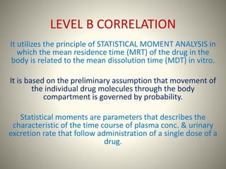 LEVEL B CORRELATION
It utilizes the principle of STATISTICAL MOMENT ANALYSIS in
which the mean residence time (MRT) of the drug in the
body is related to the mean dissolution time (MDT) in vitro.
It is based on the preliminary assumption that movement of
the individual drug molecules through the body
compartment is governed by probability.
Statistical moments are parameters that describes the
characteristic of the time course of plasma conc. & urinary
excretion rate that follow administration of a single dose of a
drug.
 