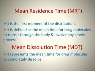 Mean Residence Time (MRT)
It is the first moment of the distribution.
It is defined as the mean time for drug molecules
to transit through the body.& involve any kinetic
process.
Mean Dissolution Time (MDT)
It represents the mean time for drug molecules
to completely dissolve.
 