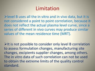 Limitation
level B uses all the in vitro and in vivo data, but it is
not considered a point to point correlation, because it
does not reflect the actual plasma level curve, since a
series of different in vivo curves may produce similar
values of the mean residence time (MRT).
It is not possible to consider only level B correlation
to assess formulation changes, manufacturing site
changes, excipients supplier changes, among others.
The in vitro data of such correlation can not be used
to obtain the extreme limits of the quality control
standard.
 