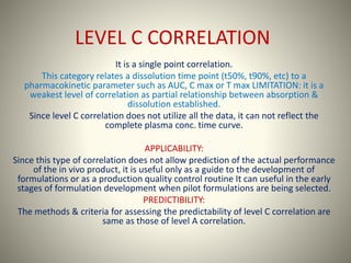 LEVEL C CORRELATION
It is a single point correlation.
This category relates a dissolution time point (t50%, t90%, etc) to a
pharmacokinetic parameter such as AUC, C max or T max LIMITATION: it is a
weakest level of correlation as partial relationship between absorption &
dissolution established.
Since level C correlation does not utilize all the data, it can not reflect the
complete plasma conc. time curve.
APPLICABILITY:
Since this type of correlation does not allow prediction of the actual performance
of the in vivo product, it is useful only as a guide to the development of
formulations or as a production quality control routine It can useful in the early
stages of formulation development when pilot formulations are being selected.
PREDICTIBILITY:
The methods & criteria for assessing the predictability of level C correlation are
same as those of level A correlation.
 