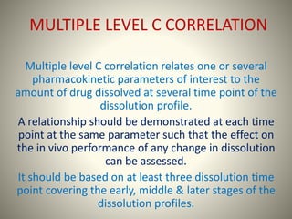 MULTIPLE LEVEL C CORRELATION
Multiple level C correlation relates one or several
pharmacokinetic parameters of interest to the
amount of drug dissolved at several time point of the
dissolution profile.
A relationship should be demonstrated at each time
point at the same parameter such that the effect on
the in vivo performance of any change in dissolution
can be assessed.
It should be based on at least three dissolution time
point covering the early, middle & later stages of the
dissolution profiles.
 