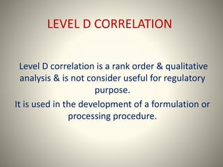 LEVEL D CORRELATION
Level D correlation is a rank order & qualitative
analysis & is not consider useful for regulatory
purpose.
It is used in the development of a formulation or
processing procedure.
 