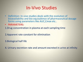 In-Vivo Studies
• Definition: In-vivo studies deals with the evolution of
bioavailability and bio equivalence of pharmaceutical dosage
forms using parameters like AUC,Cmax etc..
• PARAMETERS:
1.Drug concentration in plasma at each sampling time
2.Apparent rate constant for elimination
3.Biological half life
4. Urinary excretion rate and amount excreted in urine at infinity
 
