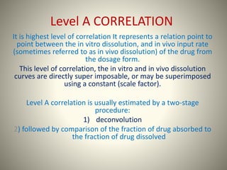 Level A CORRELATION
It is highest level of correlation It represents a relation point to
point between the in vitro dissolution, and in vivo input rate
(sometimes referred to as in vivo dissolution) of the drug from
the dosage form.
This level of correlation, the in vitro and in vivo dissolution
curves are directly super imposable, or may be superimposed
using a constant (scale factor).
Level A correlation is usually estimated by a two-stage
procedure:
1) deconvolution
2) followed by comparison of the fraction of drug absorbed to
the fraction of drug dissolved
 