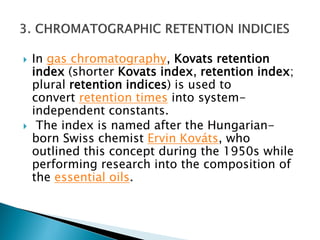  In gas chromatography, Kovats retention
index (shorter Kovats index, retention index;
plural retention indices) is used to
convert retention times into system-
independent constants.
 The index is named after the Hungarian-
born Swiss chemist Ervin Kováts, who
outlined this concept during the 1950s while
performing research into the composition of
the essential oils.
 