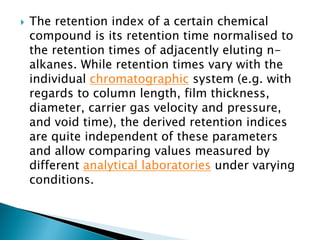  The retention index of a certain chemical
compound is its retention time normalised to
the retention times of adjacently eluting n-
alkanes. While retention times vary with the
individual chromatographic system (e.g. with
regards to column length, film thickness,
diameter, carrier gas velocity and pressure,
and void time), the derived retention indices
are quite independent of these parameters
and allow comparing values measured by
different analytical laboratories under varying
conditions.
 