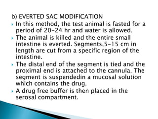 b) EVERTED SAC MODIFICATION
 In this method, the test animal is fasted for a
period of 20-24 hr and water is allowed.
 The animal is killed and the entire small
intestine is everted. Segments,5-15 cm in
length are cut from a specific region of the
intestine.
 The distal end of the segment is tied and the
proximal end is attached to the cannula. The
segment is suspendedin a mucosal solution
which contains the drug.
 A drug free buffer is then placed in the
serosal compartment.
 