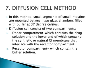 In this method, small segments of small intestine
are mounted between two glass chambers filled
with buffer at 37 degree celsius.
 Diffusion cell consist of two compartments:
i. Donar compartment-which contains the drug
solution and the lower end of which contains
the synthetic or natural GI membrane that
interface with the receptor compartment.
ii. Receptor compartment- which contain the
buffer solution.
 
