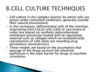  Cell culture is the complex process by which cells are
grown under controlled conditions, generally outside
their natural environment.
 In this technique, differentiated cells of the intestine,
originating from CaCo2 cells (cells or carcinoma of
colon )are placed on synthetic polycarbonated
membrane previously treated with an appropiate
material such as collagen which on incubationaids
reproduction of cells while not retarding drug
permeation characteristics
 These models are based on the assumption that
passage of the drugs acrossd the intestinal
epithelium is the main barrier for drugs to reachthe
circulation.
 