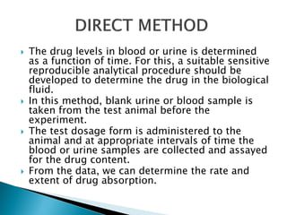  The drug levels in blood or urine is determined
as a function of time. For this, a suitable sensitive
reproducible analytical procedure should be
developed to determine the drug in the biological
fluid.
 In this method, blank urine or blood sample is
taken from the test animal before the
experiment.
 The test dosage form is administered to the
animal and at appropriate intervals of time the
blood or urine samples are collected and assayed
for the drug content.
 From the data, we can determine the rate and
extent of drug absorption.
 