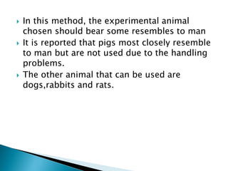  In this method, the experimental animal
chosen should bear some resembles to man
 It is reported that pigs most closely resemble
to man but are not used due to the handling
problems.
 The other animal that can be used are
dogs,rabbits and rats.
 