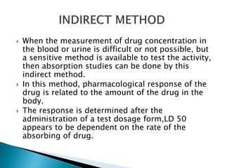  When the measurement of drug concentration in
the blood or urine is difficult or not possible, but
a sensitive method is available to test the activity,
then absorption studies can be done by this
indirect method.
 In this method, pharmacological response of the
drug is related to the amount of the drug in the
body.
 The response is determined after the
administration of a test dosage form,LD 50
appears to be dependent on the rate of the
absorbing of drug.
 