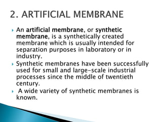  An artificial membrane, or synthetic
membrane, is a synthetically created
membrane which is usually intended for
separation purposes in laboratory or in
industry.
 Synthetic membranes have been successfully
used for small and large-scale industrial
processes since the middle of twentieth
century.
 A wide variety of synthetic membranes is
known.
 