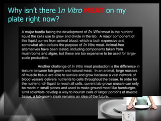 Why isn’t there In Vitro MEAT on my
plate right now?
    A major hurdle facing the development of In Vitro meat is the nutrient
    liquid the cells use to grow and divide in the lab. A major component of
    this liquid comes from animal blood, which is both expensive and
    somewhat also defeats the purpose of In Vitro meat. Animal-free
    alternatives have been tested, including components taken from
    mushrooms and algae, but these are too expensive to be used for large-
    scale production.

               Another challenge of In Vitro meat production is the difference in
    texture between lab-grown and natural meat. In an animal, large masses
    of muscle tissue are able to survive and grow because a vast network of
    blood vessels delivers nutrients to cells throughout the tissue. In order for
    the nutrient rich liquid to reach all cells, current lab-grown muscle can only
    be made in small pieces and used to make ground meat like hamburger.
    Until scientists develop a way to nourish cells of larger portions of muscle
    tissue, a lab-grown steak remains an idea of the future.
 