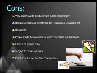 Cons:
 1. Very expensive to produce with current technology

 2. Requires enormous investment for Research & Development

 3. Unnatural

 4. People might be reluctant to switch over from normal meat

 5. Limited to ground meat

 6. Subject to media criticism

 7. Possible unknown health consequences
 