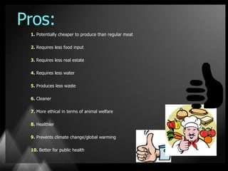 Pros:
 1. Potentially cheaper to produce than regular meat

 2. Requires less food input

 3. Requires less real estate

 4. Requires less water

 5. Produces less waste

 6. Cleaner

 7. More ethical in terms of animal welfare

 8. Healthier

 9. Prevents climate change/global warming

 10. Better for public health
 
