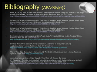 Bibliography                                   (APA-Style):
•   Brain, M. (n.d.). How In-Vitro Meat Works – creating meat without killing any animals – The Blogs
    at How Stuff Works. The Blogs at How Stuff Works. Retrieved April 29, 2012, from
    http://blogs.howstuffworks.com/2009/11/18/how-in-vitro-meat-works-creating-meat-without-killing-any-animals/

•   In Search of a Test-Tube Hamburger - TIME. (n.d.). Breaking News, Analysis, Politics, Blogs, News
    Photos, Video, Tech Reviews - TIME.com. Retrieved April 29, 2012, from
    http://www.time.com/time/health/article/0,8599,1734630,00.html

•   In Search of a Test-Tube Hamburger - TIME. (n.d.). Breaking News, Analysis, Politics, Blogs, News
    Photos, Video, Tech Reviews - TIME.com. Retrieved April 29, 2012, from
    http://www.time.com/time/health/article/0,8599,1734630,00.html

•   In vitro meat, new technologies, and the “yuck factor” | Practical Ethics. (n.d.). Practical Ethics.
    Retrieved April 29, 2012, from http://
    blog.practicalethics.ox.ac.uk/2012/03/in-vitro-meat-new-technologies-and-the-yuck-factor/

•   In-Vitro Meat: More research, more questions « Aesthetics of Everywhere. (n.d.).
    Aesthetics of Everywhere. Retrieved April 29, 2012, from
    http://crystalbae.com/2011/05/19/in-vitro-meat-more-research-questions/

•   The In Vitro Meat Consortium - Home. (n.d.). The In Vitro Meat Consortium - Home. Retrieved
    April 29, 2012, from http://invitromeat.org/

•   soon., &certain., a. (n.d.). Eight Ways In-Vitro Meat will Change Our Lives.
    H+ Magazine | Covering technological, scientific, and cultural trends that are changing–and will
    change–human beings in fundamental ways. Retrieved April29, 2012, from
    http://hplusmagazine.com/2009/11/17/eight-ways-vitro-meat-will-change-our-lives/
 