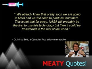 “ We already know that pretty soon we are going
 to Mars and we will need to produce food there.
  This is not that far away. NASA will probably be
the first to use this technology but then it could be
        transferred to the rest of the world.”


- Dr. Mirko Betti, a Canadian food science researcher




                             MEATY Quotes!
 
