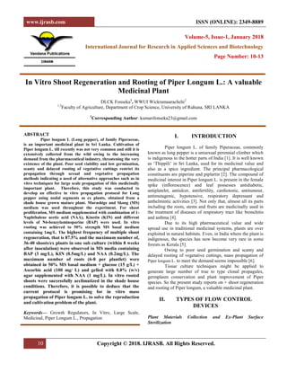 www.ijrasb.com ISSN (ONLINE): 2349-8889
10 Copyright © 2018. IJRASB. All Rights Reserved.
Volume-5, Issue-1, January 2018
International Journal for Research in Applied Sciences and Biotechnology
Page Number: 10-13
In Vitro Shoot Regeneration and Rooting of Piper Longum L.: A valuable
Medicinal Plant
DLCK Fonseka1
, WWUI Wickramaarachchi2
1,2
Faculty of Agriculture, Department of Crop Science, University of Ruhuna, SRI LANKA
1
Corresponding Author: kumarifonseka23@gmail.com
ABSTRACT
Piper longum L (Long pepper), of family Piperaceae,
is an important medicinal plant in Sri Lanka. Cultivation of
Piper longum L. till recently was not very common and still it is
extensively collected from the wild owing to the increasing
demand from the pharmaceutical industry, threatening the very
existence of the plant. Poor seed viability and low germination,
scanty and delayed rooting of vegetative cuttings restrict its
propagation through sexual and vegetative propagation
methods indicating a need of alternative approaches such as in
vitro techniques for large scale propagation of this medicinally
important plant. Therefore, this study was conducted to
develop an effective in vitro propagation protocol for Long
pepper using nodal segments as ex plants, obtained from a
shade house grown mature plant. Murashige and Skoog (MS)
medium was used throughout the experiment. For shoot
proliferation, MS medium supplemented with combination of 1-
Naphthalene acetic acid (NAA), Kinetin (KIN) and different
levels of N6-benzylaminopurine (BAP) were used. In vitro
rooting was achieved to 50% strength MS basal medium
containing 1mg/L. The highest frequency of multiple shoot
regeneration, that is 87.5% and the maximum number of,
36-40 shoots/ex plants in one sub culture (within 8 weeks
after inoculation) were observed in MS media containing
BAP (3 mg/L), KIN (0.5mg/L) and NAA (0.2mg/L). The
maximum number of roots (6-8 per plantlet) were
obtained in 50% MS basal medium + glucose (15 g/L) +
Ascorbic acid (100 mg/ L) and gelled with 0.8% (w/v)
agar supplemented with NAA (1 mg/L). In vitro rooted
shoots were successfully acclimatized in the shade house
conditions. Therefore, it is possible to deduce that the
current protocol is promising for in vitro mass
propagation of Piper longum L. to solve the reproduction
and cultivation problem of the plant.
Keywords— Growth Regulators, In Vitro, Large Scale,
Medicinal, Piper Longum L., Propagation
I. INTRODUCTION
Piper longum L. of family Piperaceae, commonly
known as long pepper is a unisexual perennial climber which
is indigenous to the hotter parts of India [1]. It is well known
as ‘Thippili’ in Sri Lanka, used for its medicinal value and
also as a spice ingredient. The principal pharmacological
constituents are piperine and piplartin [2]. The compound of
medicinal interest in Piper longum L. is present in the female
spike (inflorescence) and leaf possesses antidiabetic,
antiplatelet, antiulcer, antifertility, cardiotonic, antitumour,
antimutagenic, hypotensive, respiratory depressant and
anthelmintic activities [3]. Not only that, almost all its parts
including the roots, stems and fruits are medicinally used in
the treatment of diseases of respiratory tract like bronchitis
and asthma [4].
Due to its high pharmaceutical value and wide
spread use in traditional medicinal systems, plants are over
exploited in natural habitats. Even, in India where the plant is
indigenous, the species has now become very rare in some
forests as Kerala [5].
Owing to poor seed germination and scanty and
delayed rooting of vegetative cuttings, mass propagation of
Piper longum L. to meet the demand seems impossible [6].
Tissue culture techniques might be applied to
generate large number of true to type clonal propagules,
germplasm conservation and plant improvement of Piper
species. So the present study reports on + shoot regeneration
and rooting of Piper longum, a valuable medicinal plant.
II. TYPES OF FLOW CONTROL
DEVICES
Plant Materials Collection and Ex-Plant Surface
Sterilization
 